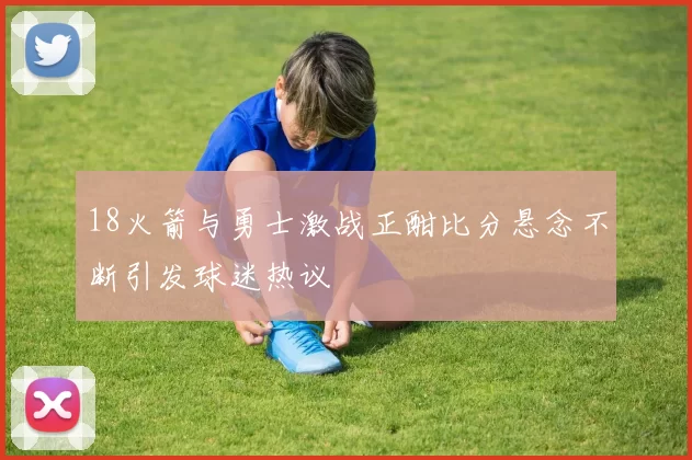 18火箭与勇士激战正酣比分悬念不断引发球迷热议