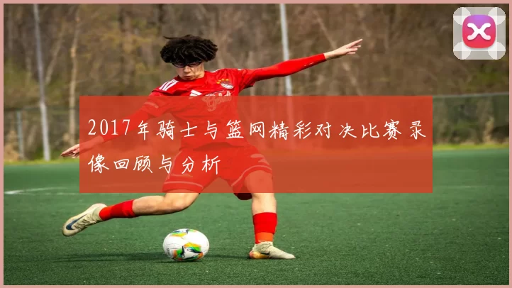 2017年骑士与篮网精彩对决比赛录像回顾与分析