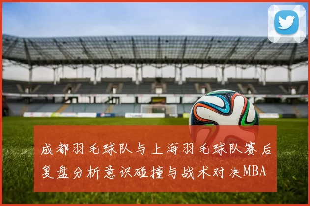成都羽毛球队与上海羽毛球队赛后复盘分析意识碰撞与战术对决MBA