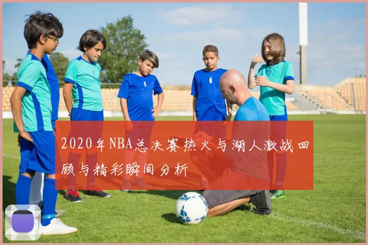 2020年NBA总决赛热火与湖人激战回顾与精彩瞬间分析