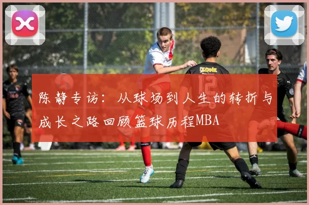 陈静专访：从球场到人生的转折与成长之路回顾篮球历程MBA