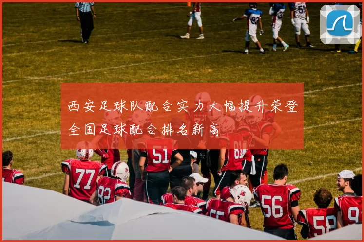 西安足球队配合实力大幅提升荣登全国足球配合排名新高