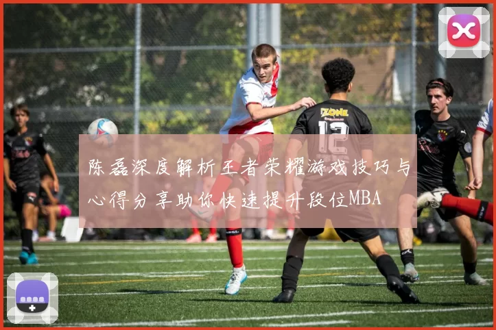 陈磊深度解析王者荣耀游戏技巧与心得分享助你快速提升段位MBA