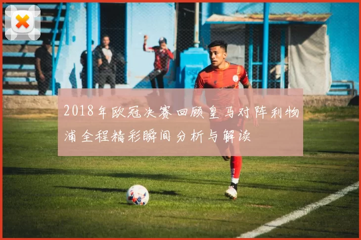 2018年欧冠决赛回顾皇马对阵利物浦全程精彩瞬间分析与解读