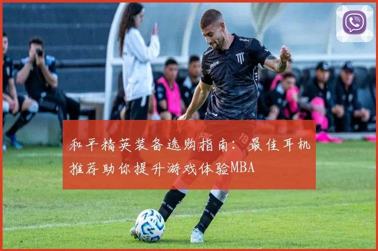 和平精英装备选购指南：最佳耳机推荐助你提升游戏体验MBA