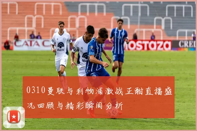 0310曼联与利物浦激战正酣直播盛况回顾与精彩瞬间分析