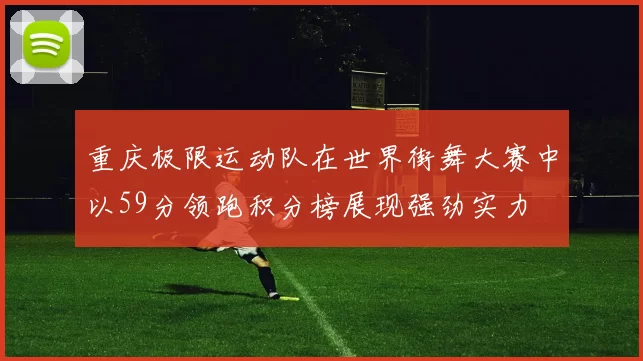 重庆极限运动队在世界街舞大赛中以59分领跑积分榜展现强劲实力