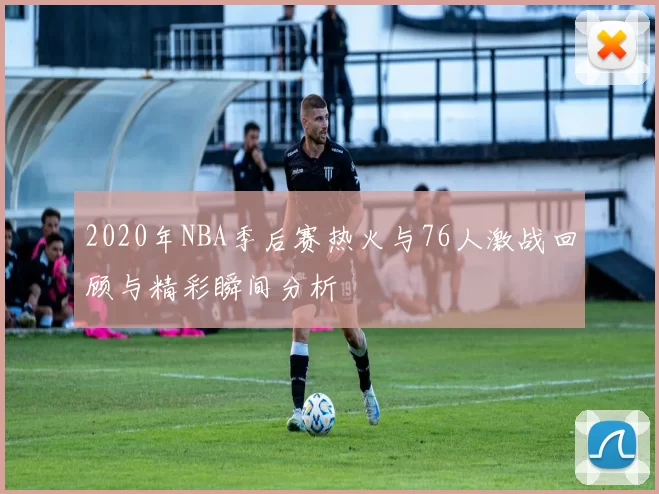 2020年NBA季后赛热火与76人激战回顾与精彩瞬间分析