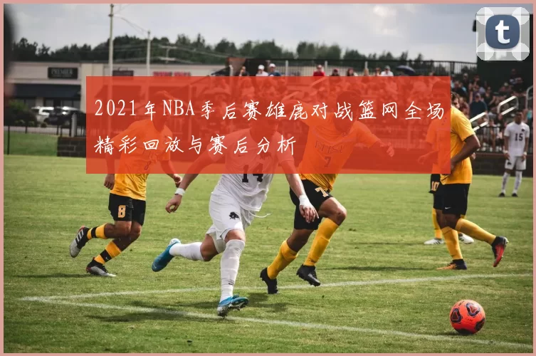 2021年NBA季后赛雄鹿对战篮网全场精彩回放与赛后分析